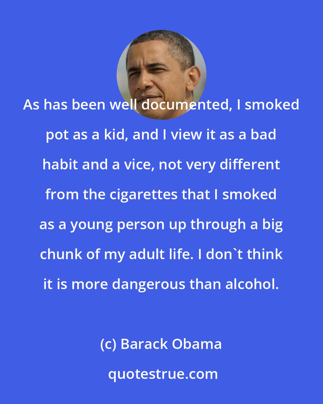 Barack Obama: As has been well documented, I smoked pot as a kid, and I view it as a bad habit and a vice, not very different from the cigarettes that I smoked as a young person up through a big chunk of my adult life. I don't think it is more dangerous than alcohol.