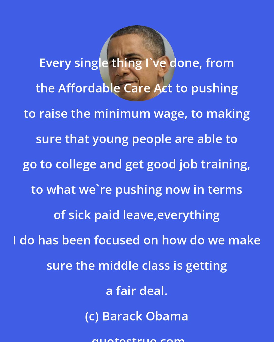 Barack Obama: Every single thing I`ve done, from the Affordable Care Act to pushing to raise the minimum wage, to making sure that young people are able to go to college and get good job training, to what we`re pushing now in terms of sick paid leave,everything I do has been focused on how do we make sure the middle class is getting a fair deal.