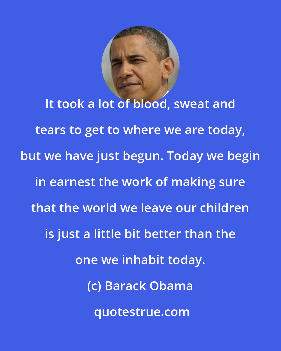 Barack Obama: It took a lot of blood, sweat and tears to get to where we are today, but we have just begun. Today we begin in earnest the work of making sure that the world we leave our children is just a little bit better than the one we inhabit today.