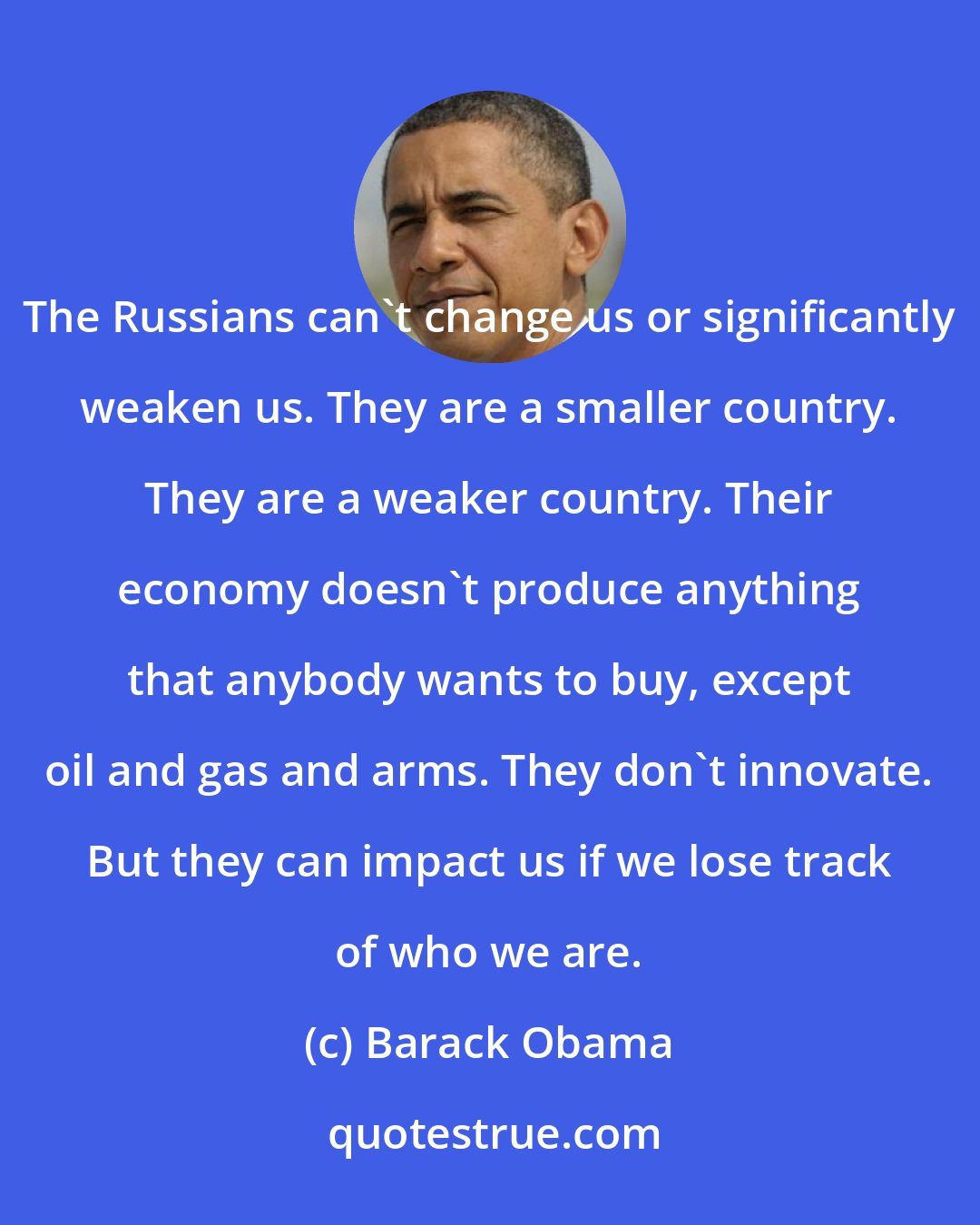 Barack Obama: The Russians can't change us or significantly weaken us. They are a smaller country. They are a weaker country. Their economy doesn't produce anything that anybody wants to buy, except oil and gas and arms. They don't innovate. But they can impact us if we lose track of who we are.