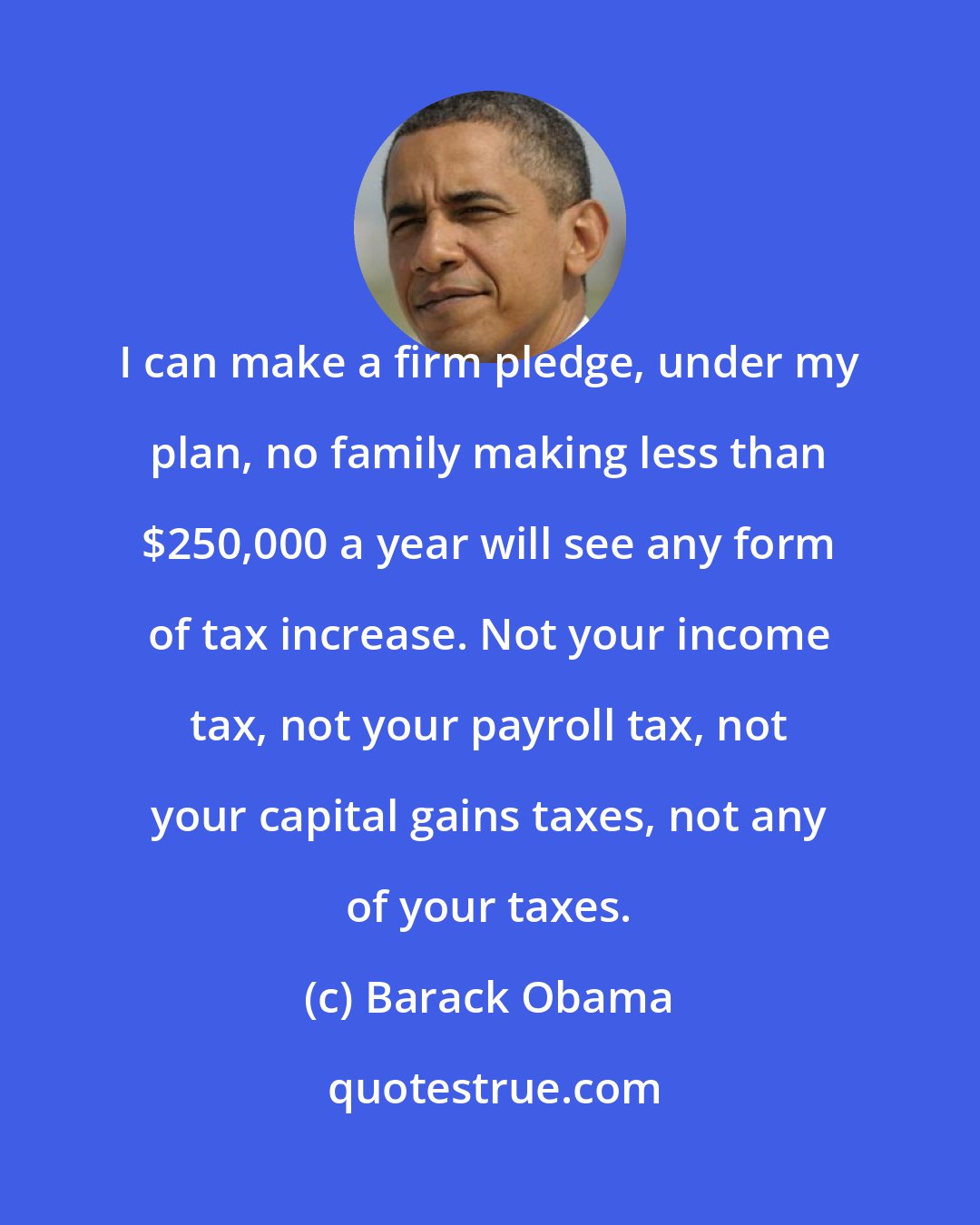 Barack Obama: I can make a firm pledge, under my plan, no family making less than $250,000 a year will see any form of tax increase. Not your income tax, not your payroll tax, not your capital gains taxes, not any of your taxes.