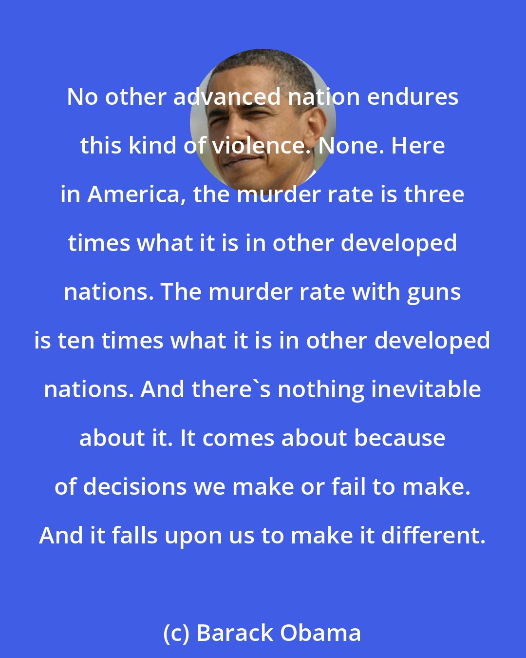 Barack Obama: No other advanced nation endures this kind of violence. None. Here in America, the murder rate is three times what it is in other developed nations. The murder rate with guns is ten times what it is in other developed nations. And there's nothing inevitable about it. It comes about because of decisions we make or fail to make. And it falls upon us to make it different.