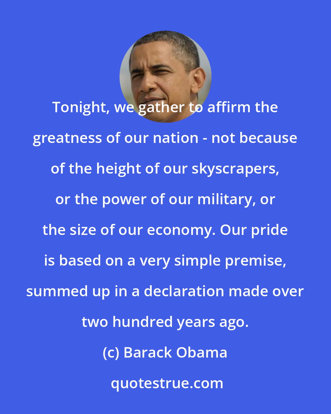 Barack Obama: Tonight, we gather to affirm the greatness of our nation - not because of the height of our skyscrapers, or the power of our military, or the size of our economy. Our pride is based on a very simple premise, summed up in a declaration made over two hundred years ago.