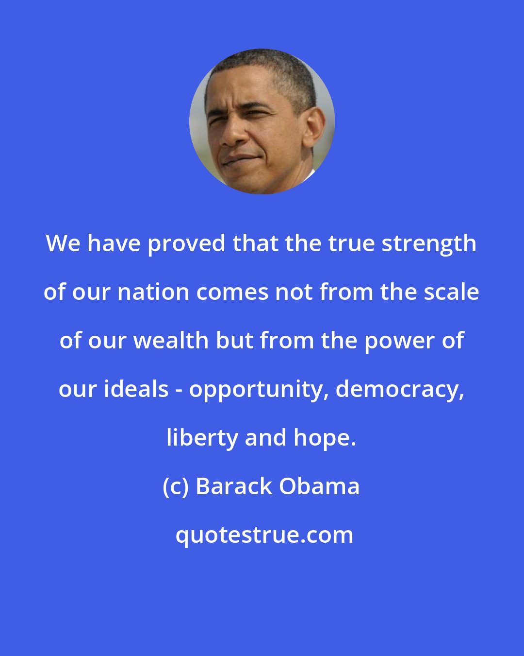 Barack Obama: We have proved that the true strength of our nation comes not from the scale of our wealth but from the power of our ideals - opportunity, democracy, liberty and hope.