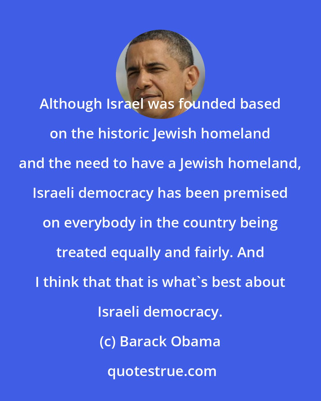 Barack Obama: Although Israel was founded based on the historic Jewish homeland and the need to have a Jewish homeland, Israeli democracy has been premised on everybody in the country being treated equally and fairly. And I think that that is what's best about Israeli democracy.