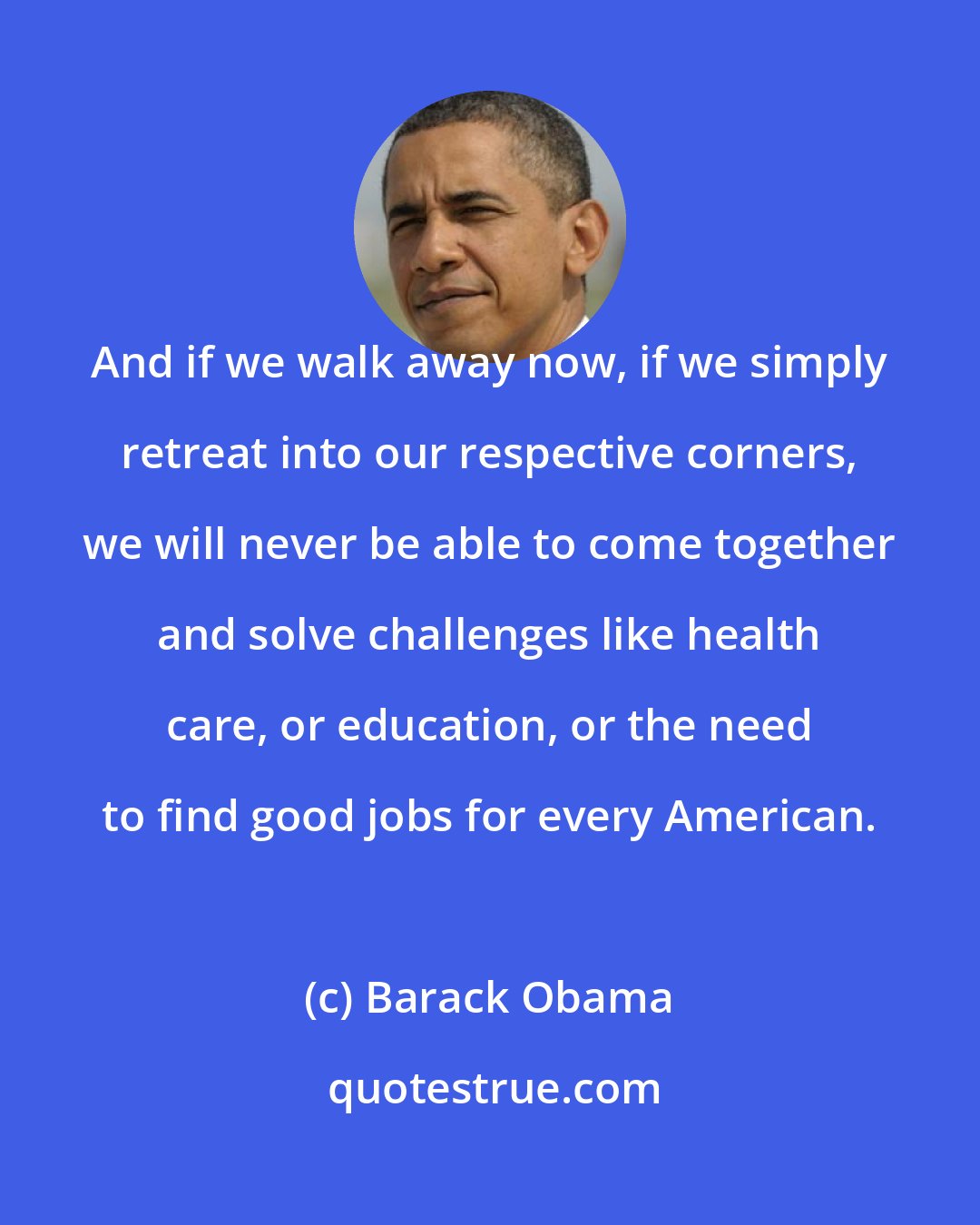 Barack Obama: And if we walk away now, if we simply retreat into our respective corners, we will never be able to come together and solve challenges like health care, or education, or the need to find good jobs for every American.