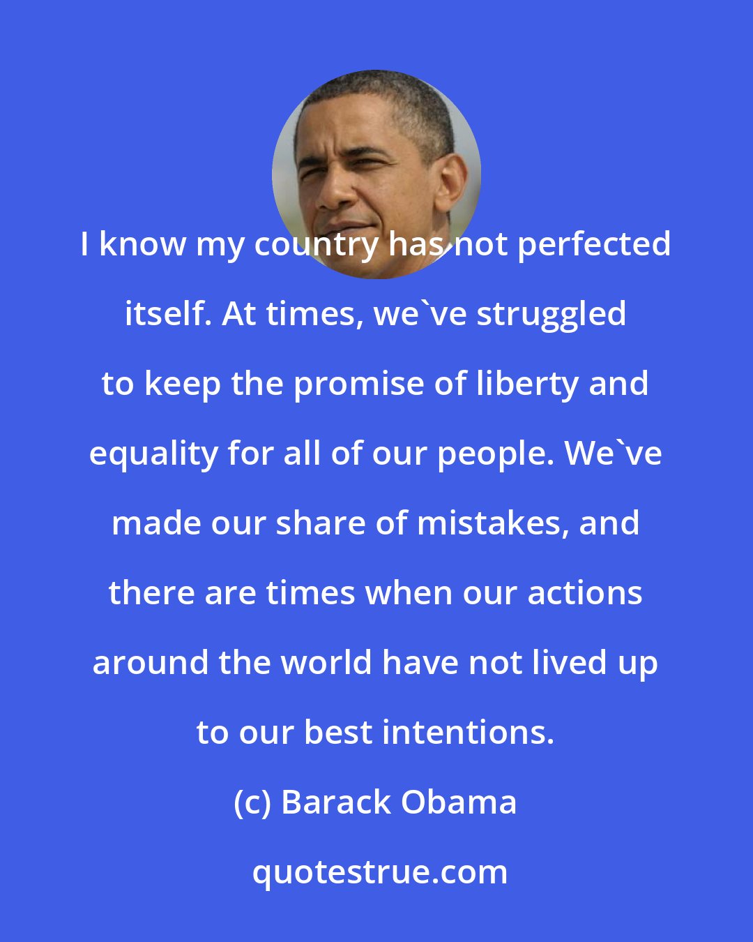 Barack Obama: I know my country has not perfected itself. At times, we've struggled to keep the promise of liberty and equality for all of our people. We've made our share of mistakes, and there are times when our actions around the world have not lived up to our best intentions.