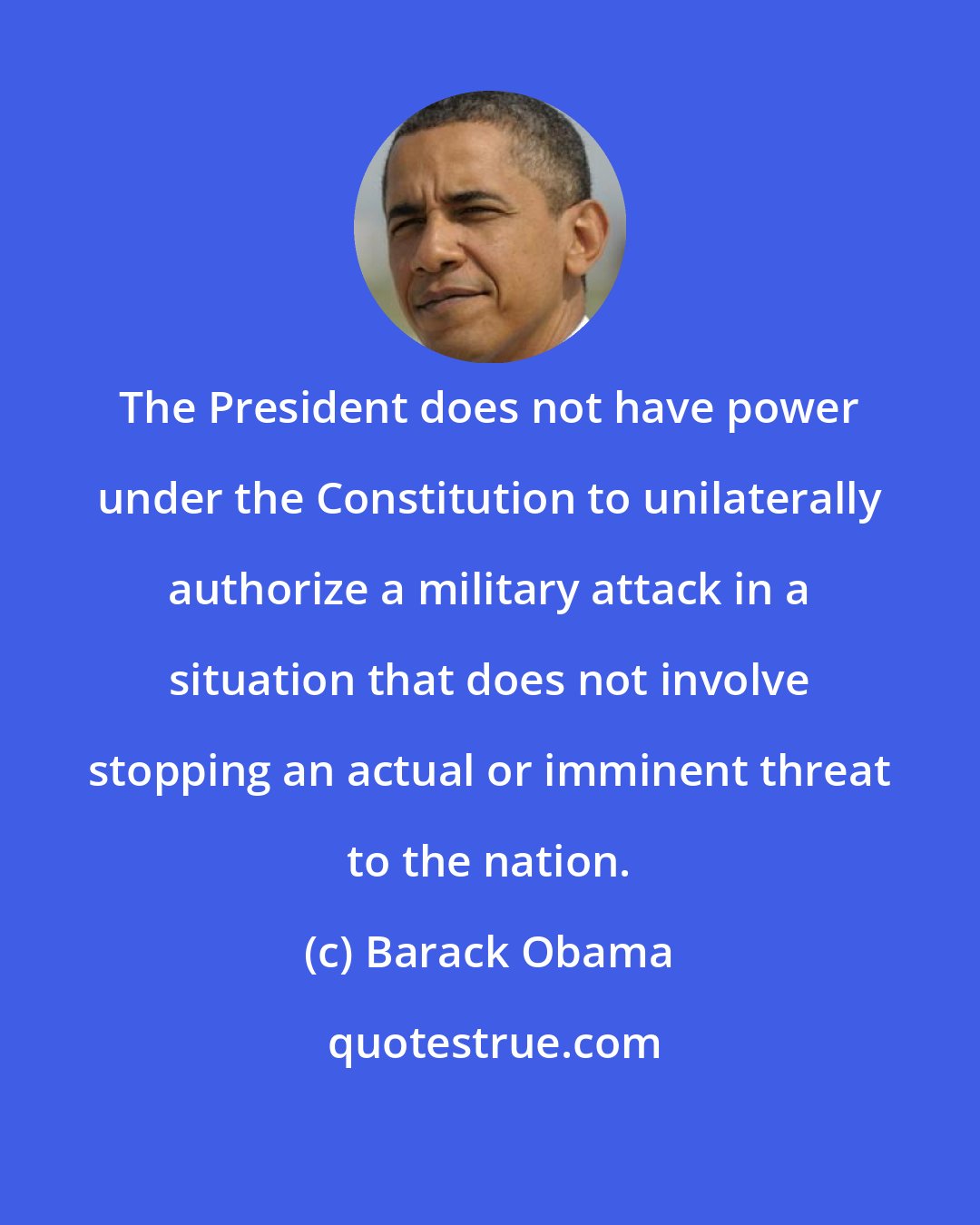 Barack Obama: The President does not have power under the Constitution to unilaterally authorize a military attack in a situation that does not involve stopping an actual or imminent threat to the nation.