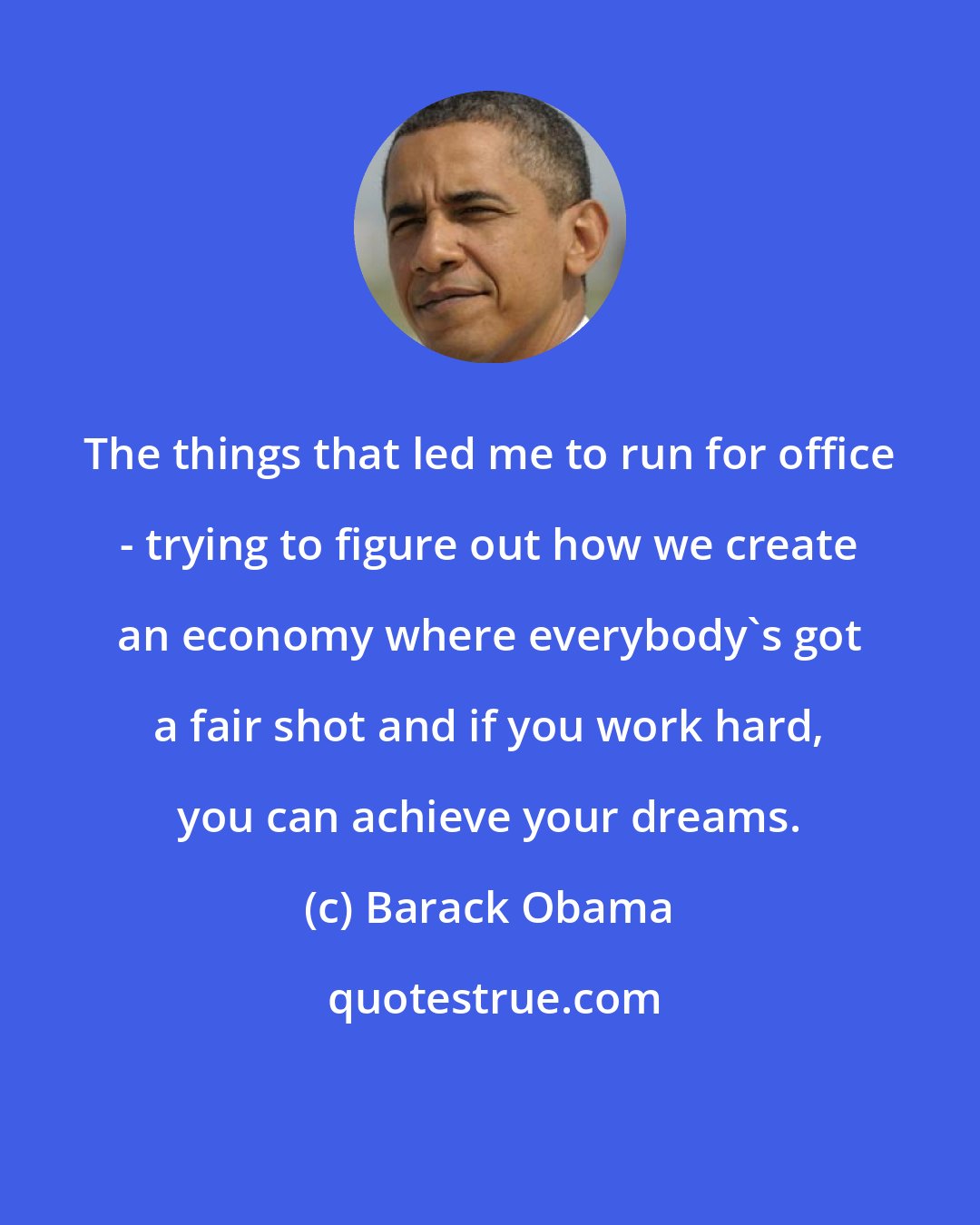 Barack Obama: The things that led me to run for office - trying to figure out how we create an economy where everybody's got a fair shot and if you work hard, you can achieve your dreams.