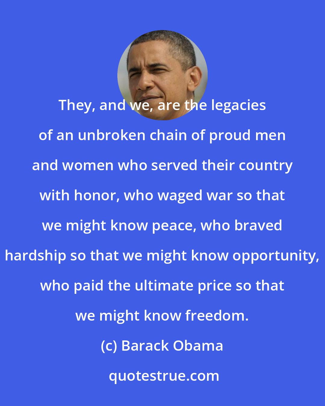 Barack Obama: They, and we, are the legacies of an unbroken chain of proud men and women who served their country with honor, who waged war so that we might know peace, who braved hardship so that we might know opportunity, who paid the ultimate price so that we might know freedom.