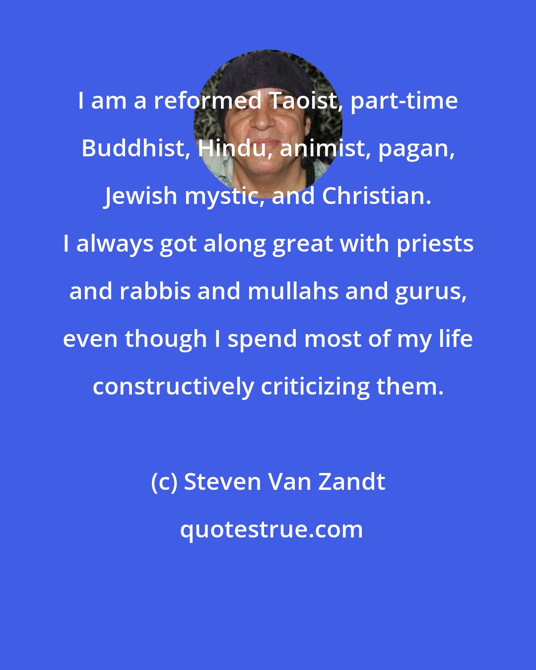 Steven Van Zandt: I am a reformed Taoist, part-time Buddhist, Hindu, animist, pagan, Jewish mystic, and Christian. I always got along great with priests and rabbis and mullahs and gurus, even though I spend most of my life constructively criticizing them.
