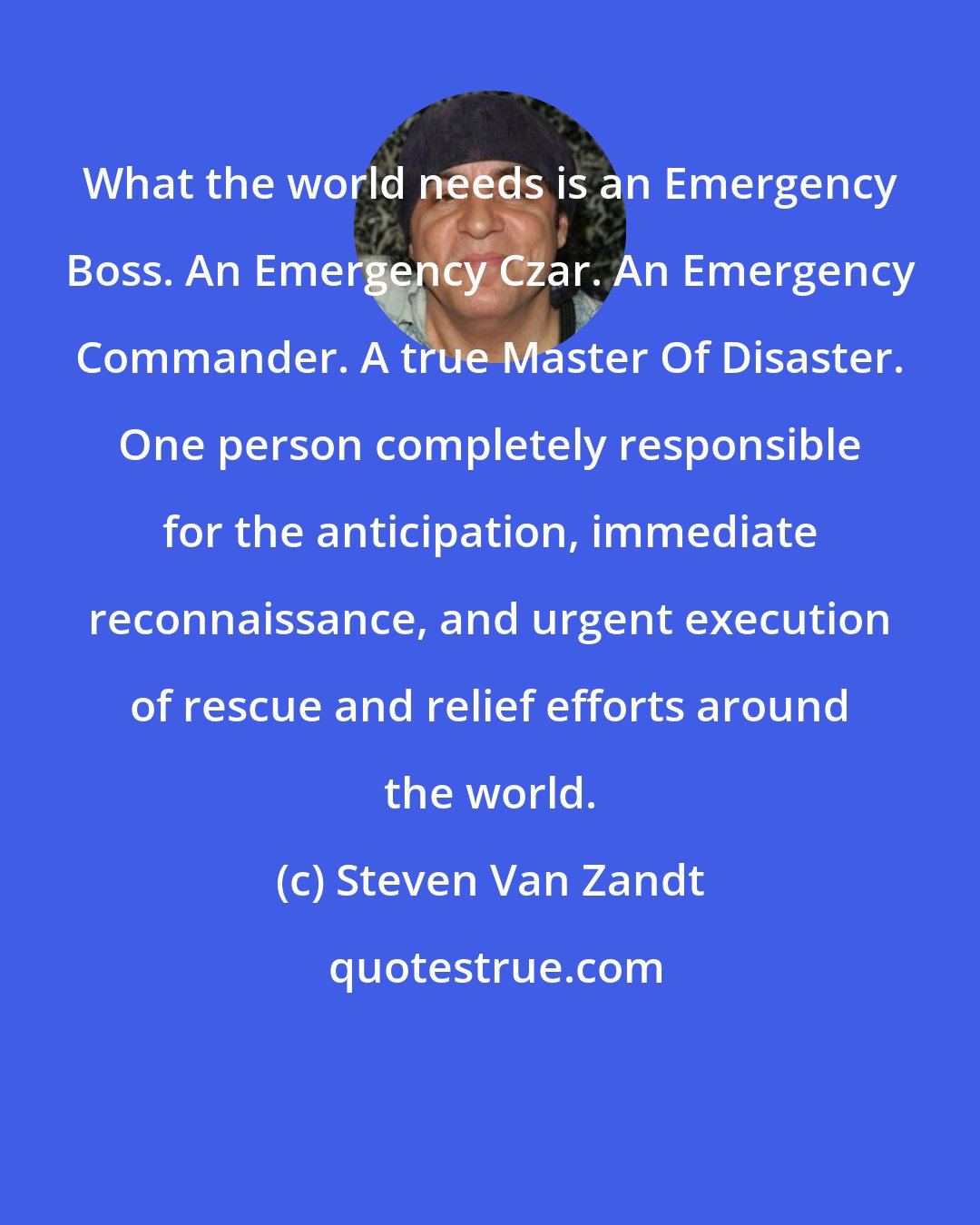 Steven Van Zandt: What the world needs is an Emergency Boss. An Emergency Czar. An Emergency Commander. A true Master Of Disaster. One person completely responsible for the anticipation, immediate reconnaissance, and urgent execution of rescue and relief efforts around the world.