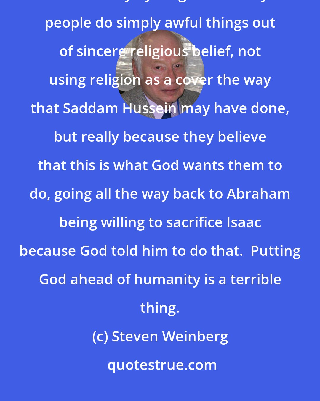 Steven Weinberg: I think enormous harm is done by religion - not just in the name of religion, but actually by religion. ... Many people do simply awful things out of sincere religious belief, not using religion as a cover the way that Saddam Hussein may have done, but really because they believe that this is what God wants them to do, going all the way back to Abraham being willing to sacrifice Isaac because God told him to do that.  Putting God ahead of humanity is a terrible thing.