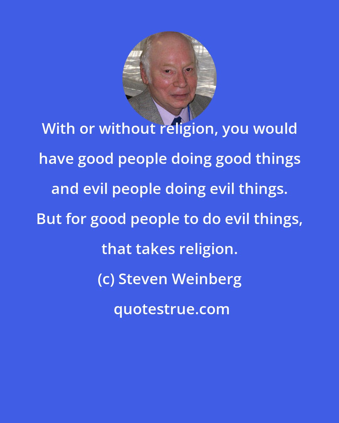 Steven Weinberg: With or without religion, you would have good people doing good things and evil people doing evil things. But for good people to do evil things, that takes religion.