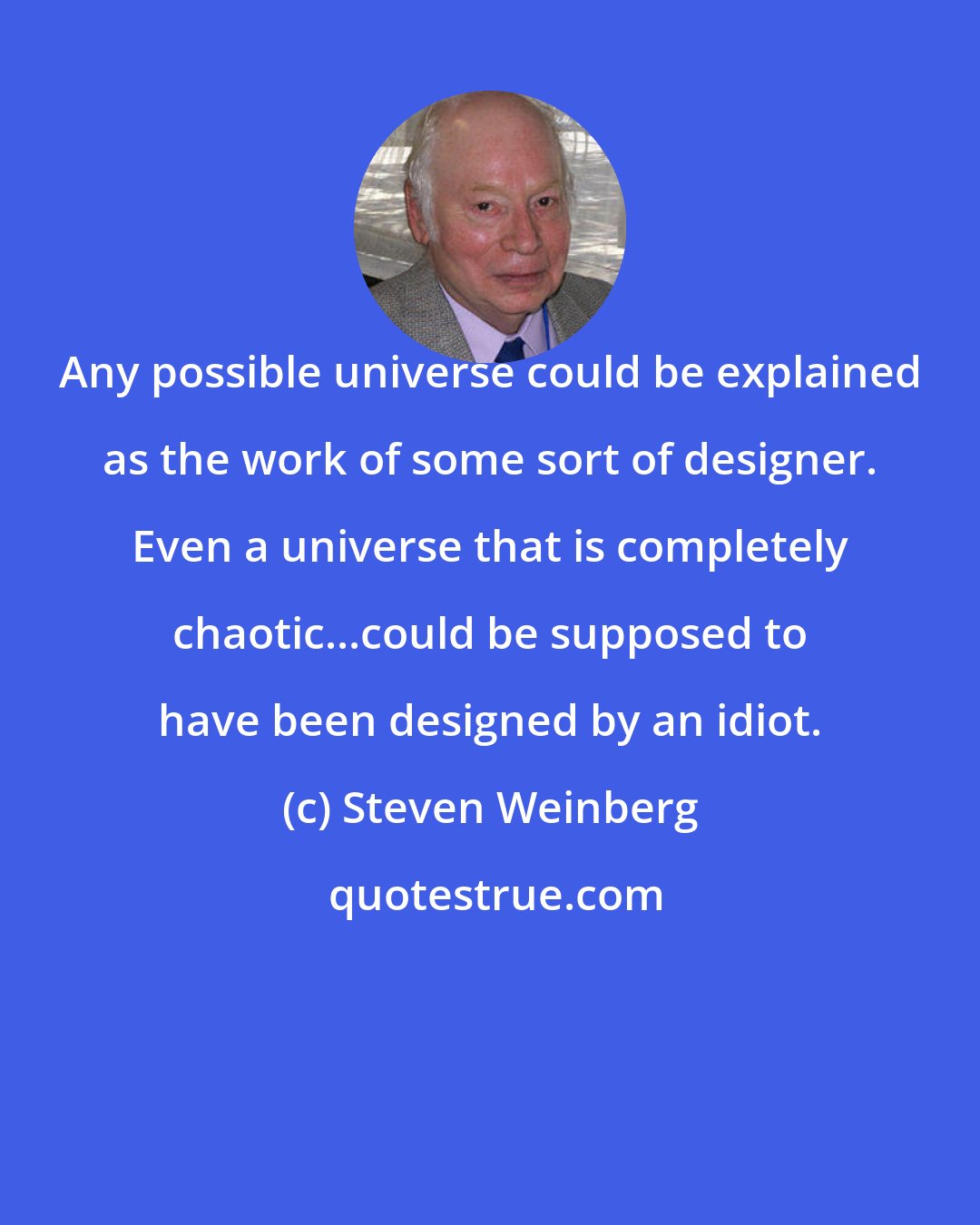 Steven Weinberg: Any possible universe could be explained as the work of some sort of designer. Even a universe that is completely chaotic...could be supposed to have been designed by an idiot.