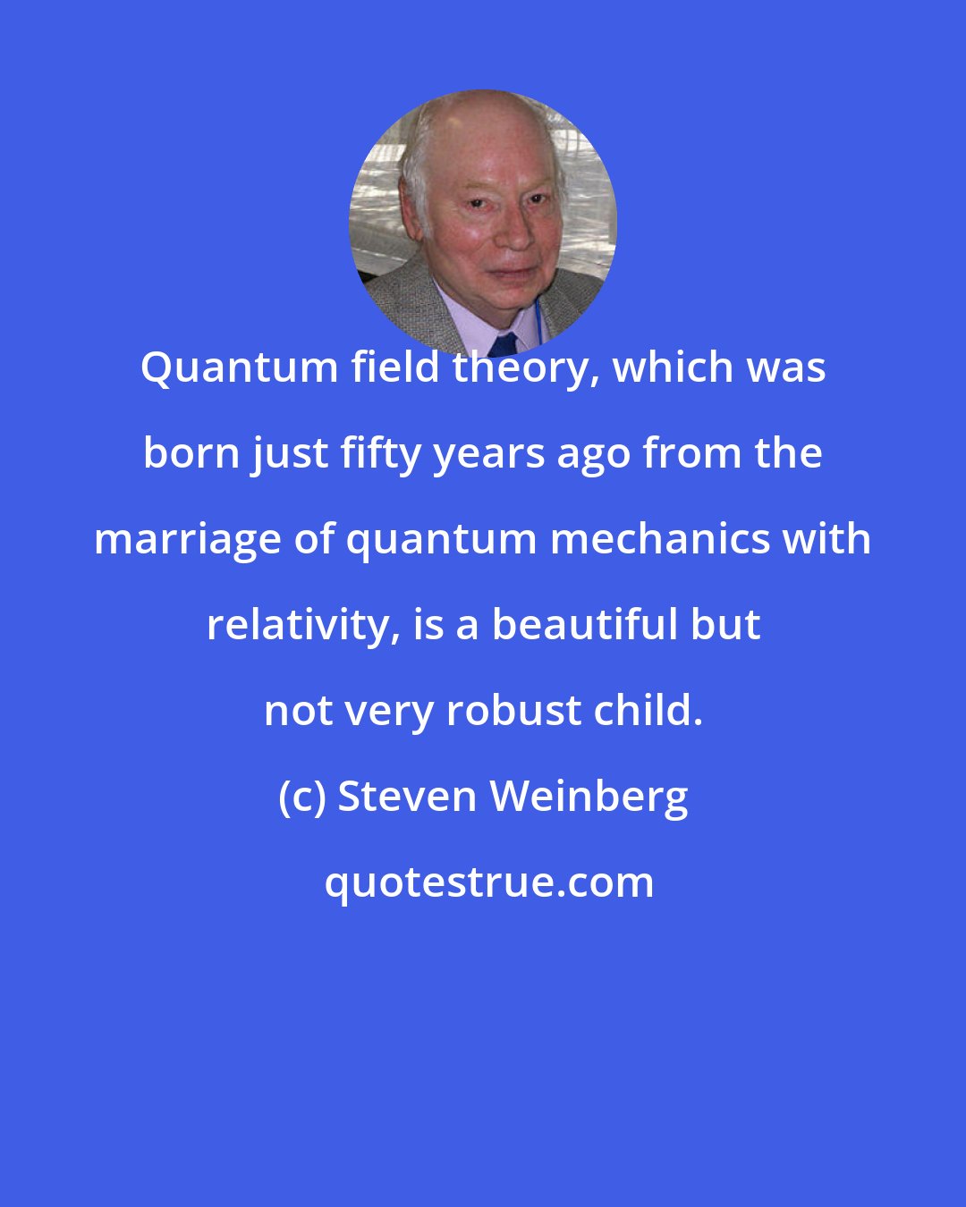 Steven Weinberg: Quantum field theory, which was born just fifty years ago from the marriage of quantum mechanics with relativity, is a beautiful but not very robust child.