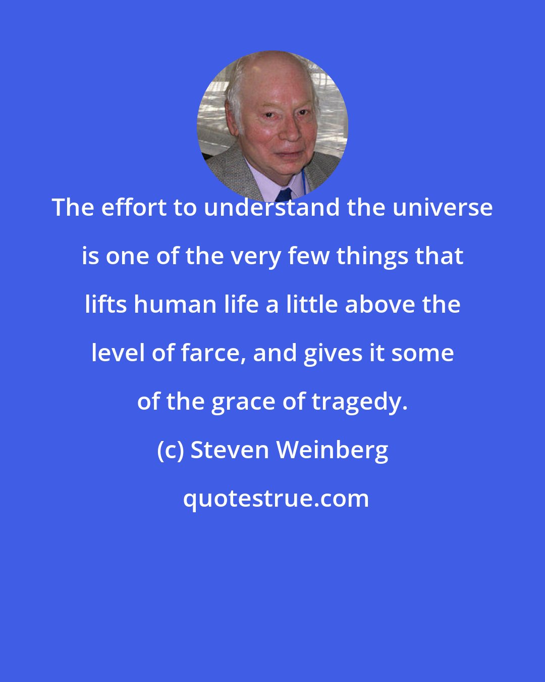 Steven Weinberg: The effort to understand the universe is one of the very few things that lifts human life a little above the level of farce, and gives it some of the grace of tragedy.