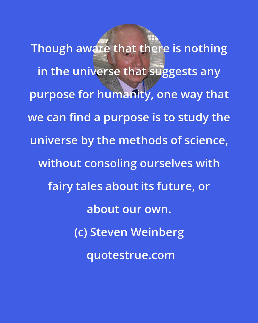 Steven Weinberg: Though aware that there is nothing in the universe that suggests any purpose for humanity, one way that we can find a purpose is to study the universe by the methods of science, without consoling ourselves with fairy tales about its future, or about our own.