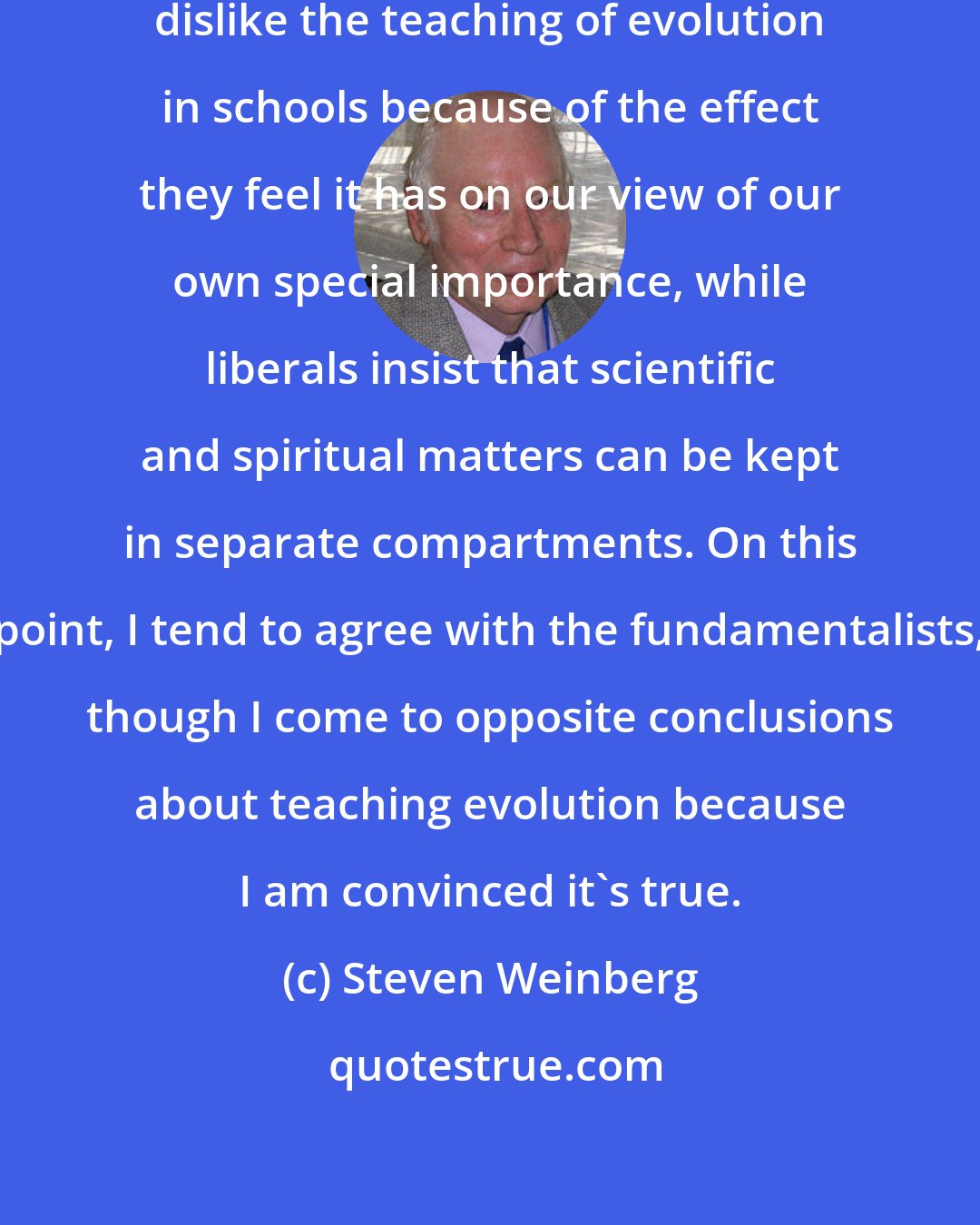 Steven Weinberg: You know, our fundamentalist friends dislike the teaching of evolution in schools because of the effect they feel it has on our view of our own special importance, while liberals insist that scientific and spiritual matters can be kept in separate compartments. On this point, I tend to agree with the fundamentalists, though I come to opposite conclusions about teaching evolution because I am convinced it's true.
