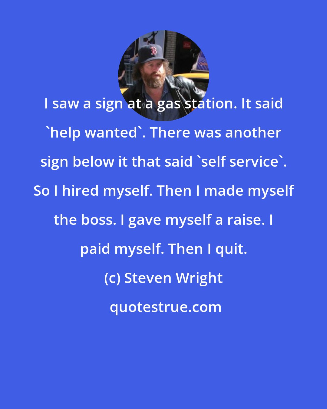 Steven Wright: I saw a sign at a gas station. It said 'help wanted'. There was another sign below it that said 'self service'. So I hired myself. Then I made myself the boss. I gave myself a raise. I paid myself. Then I quit.