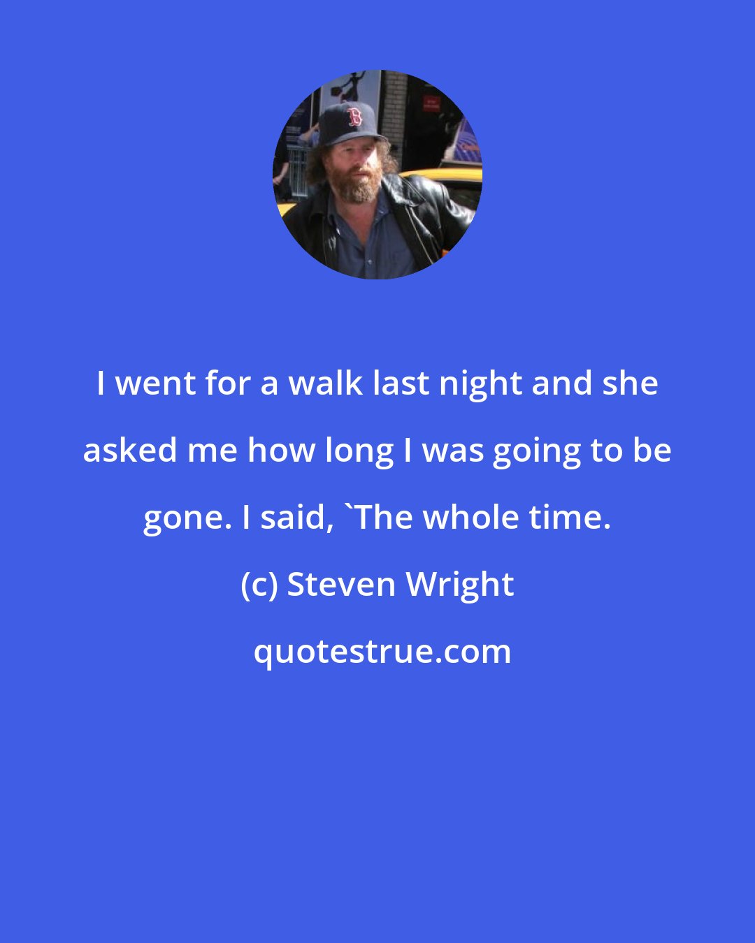 Steven Wright: I went for a walk last night and she asked me how long I was going to be gone. I said, 'The whole time.