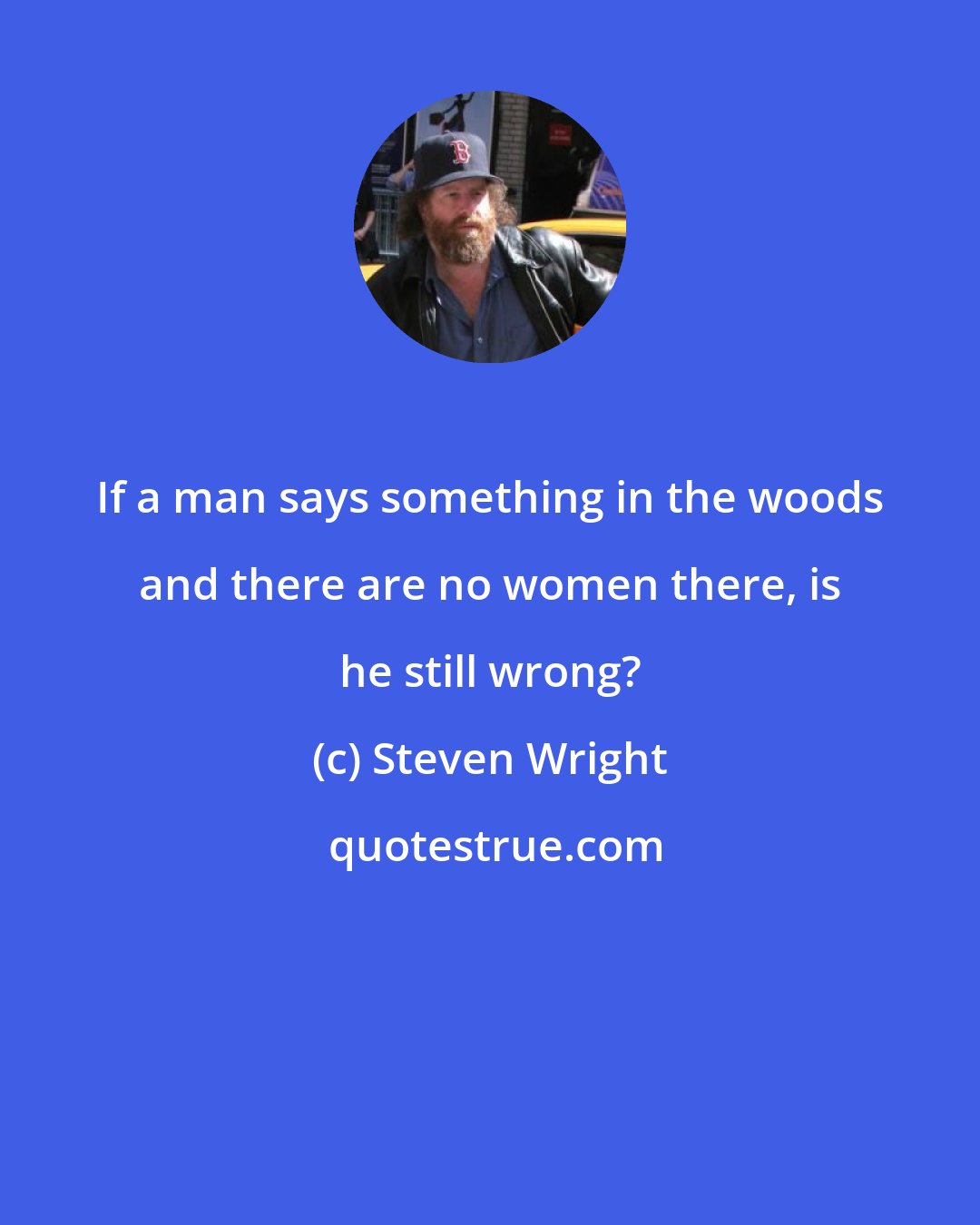 Steven Wright: If a man says something in the woods and there are no women there, is he still wrong?