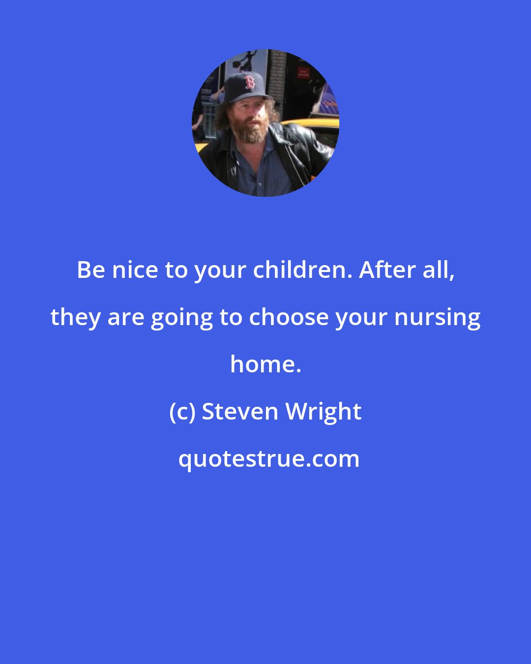 Steven Wright: Be nice to your children. After all, they are going to choose your nursing home.