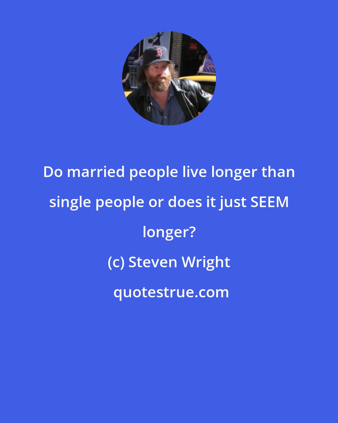 Steven Wright: Do married people live longer than single people or does it just SEEM longer?