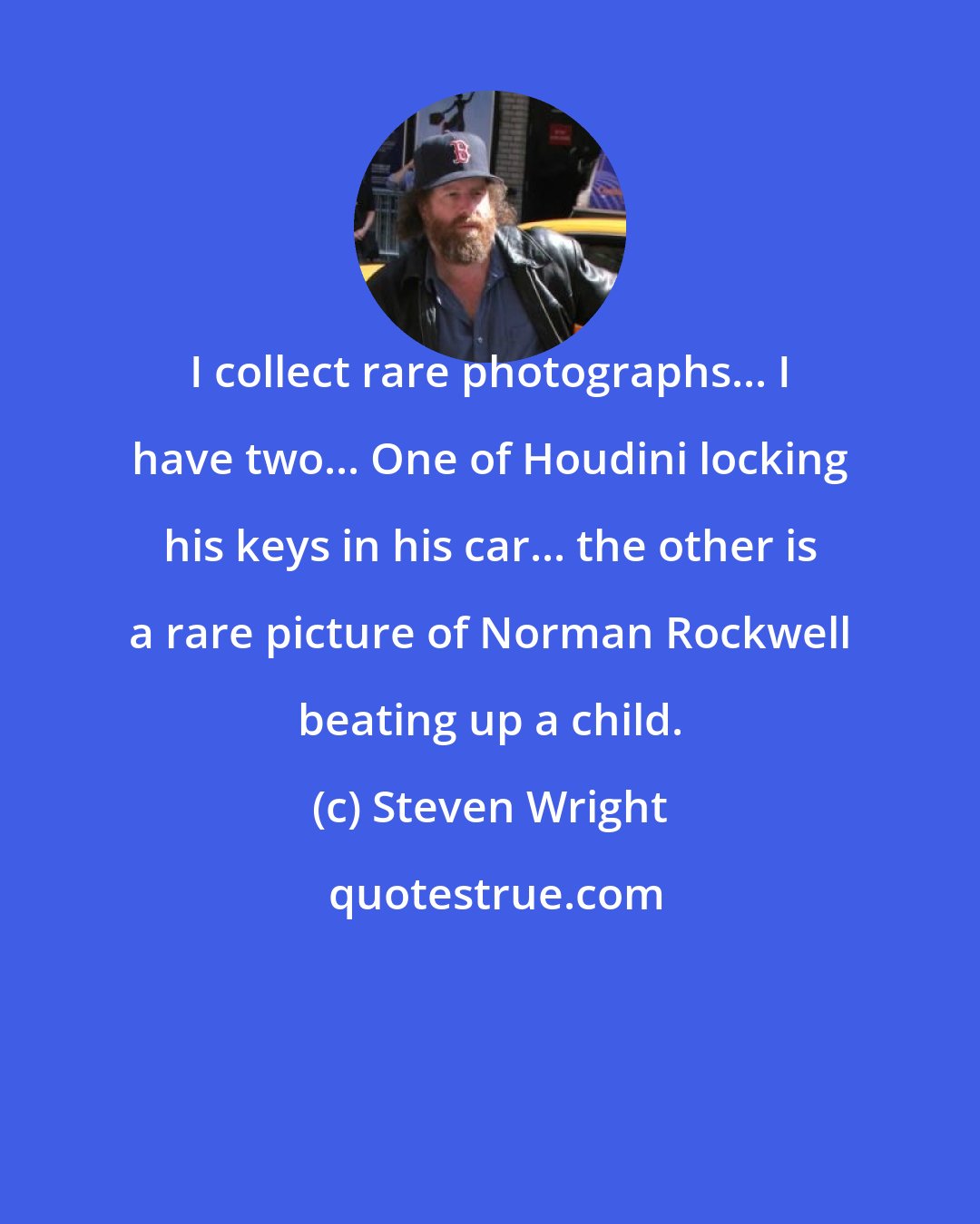 Steven Wright: I collect rare photographs... I have two... One of Houdini locking his keys in his car... the other is a rare picture of Norman Rockwell beating up a child.