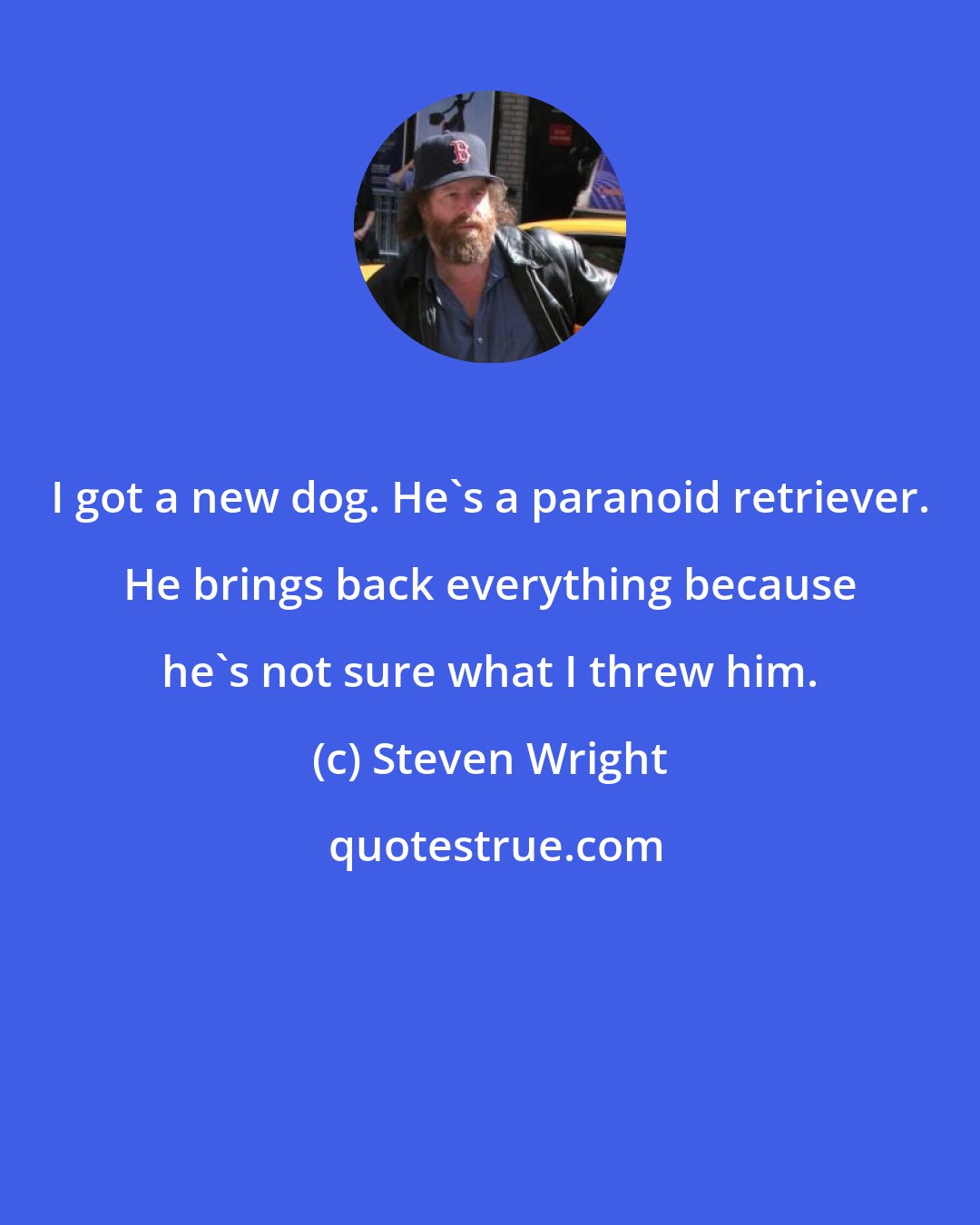 Steven Wright: I got a new dog. He's a paranoid retriever. He brings back everything because he's not sure what I threw him.