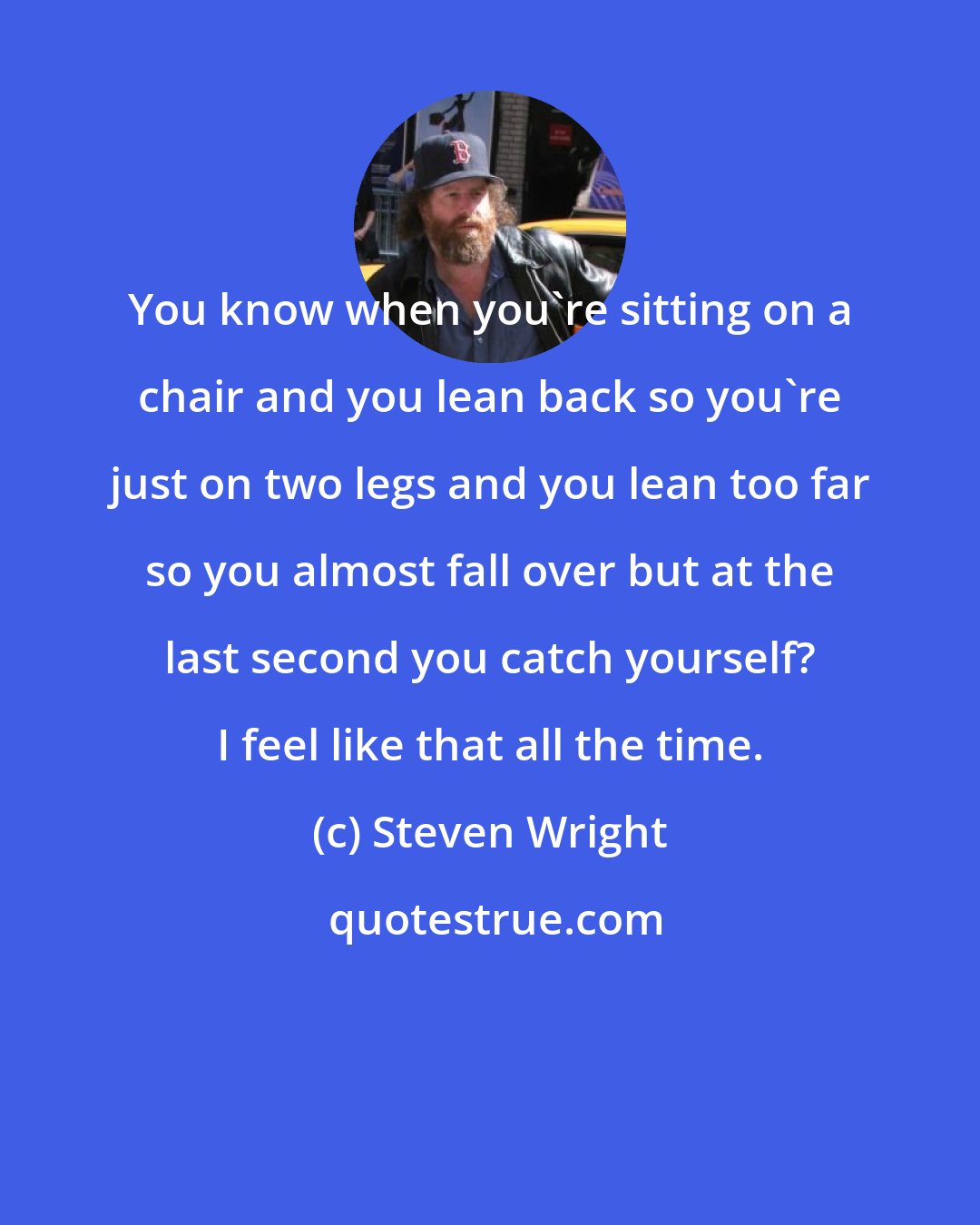 Steven Wright: You know when you're sitting on a chair and you lean back so you're just on two legs and you lean too far so you almost fall over but at the last second you catch yourself? I feel like that all the time.