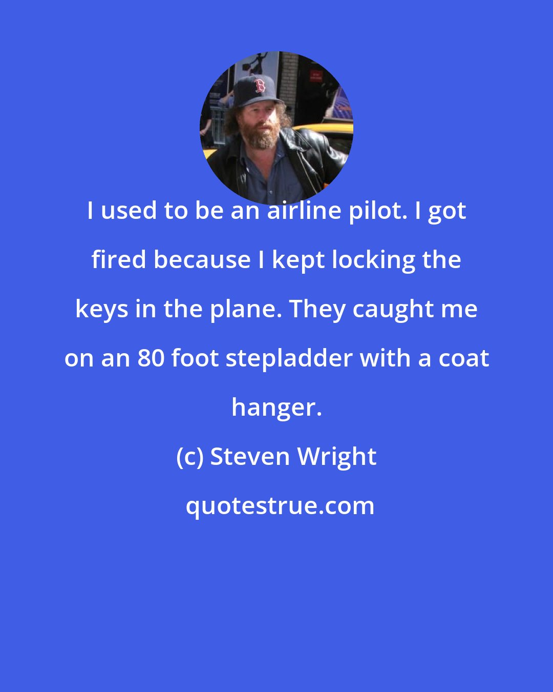 Steven Wright: I used to be an airline pilot. I got fired because I kept locking the keys in the plane. They caught me on an 80 foot stepladder with a coat hanger.