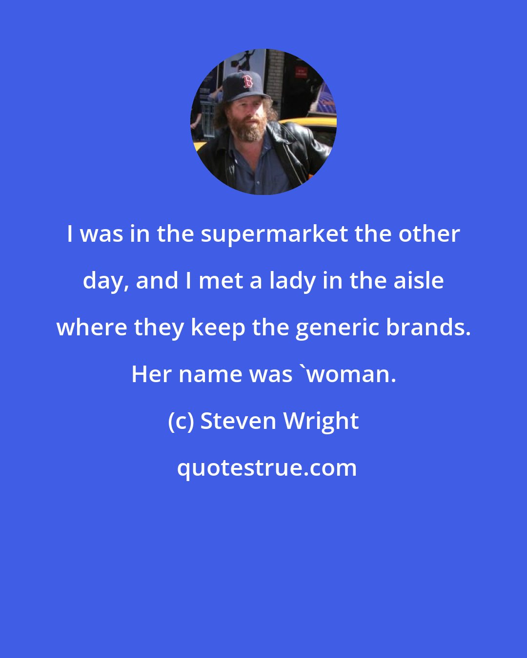 Steven Wright: I was in the supermarket the other day, and I met a lady in the aisle where they keep the generic brands. Her name was 'woman.