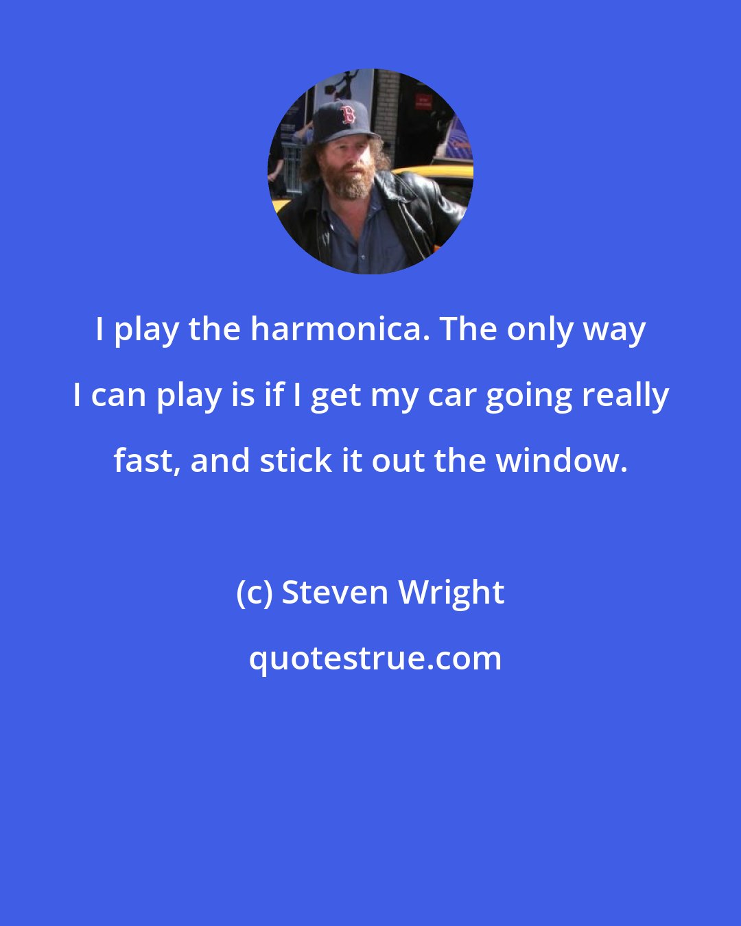 Steven Wright: I play the harmonica. The only way I can play is if I get my car going really fast, and stick it out the window.