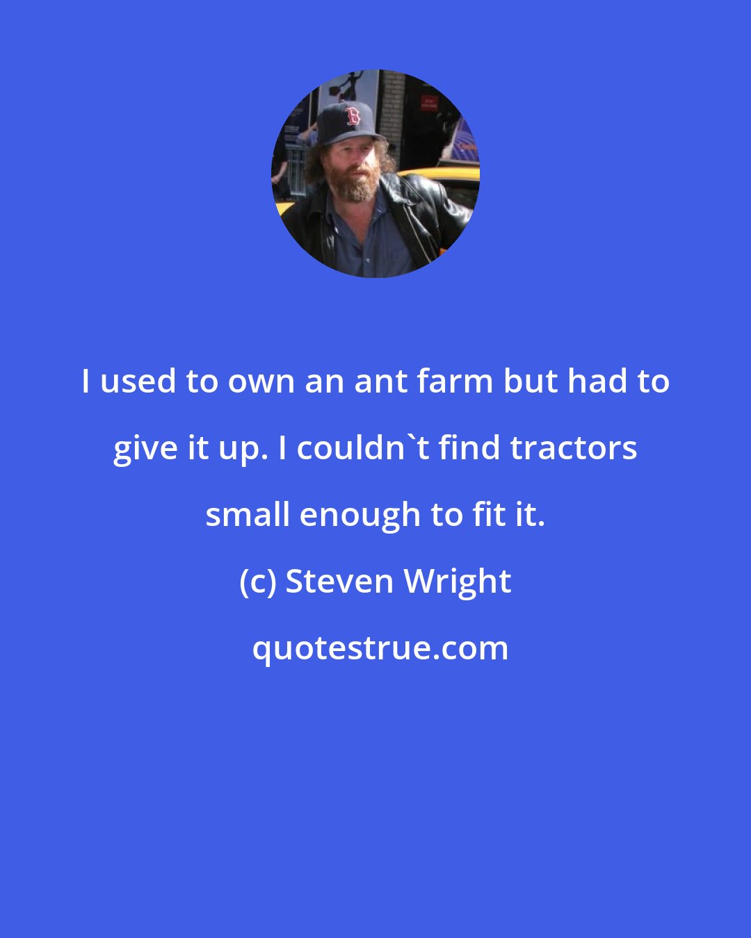 Steven Wright: I used to own an ant farm but had to give it up. I couldn't find tractors small enough to fit it.