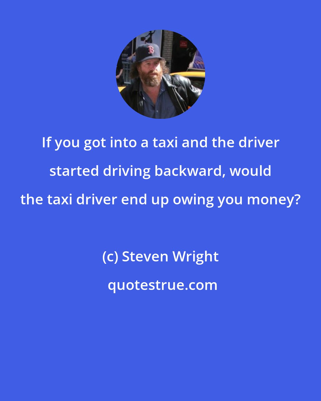 Steven Wright: If you got into a taxi and the driver started driving backward, would the taxi driver end up owing you money?