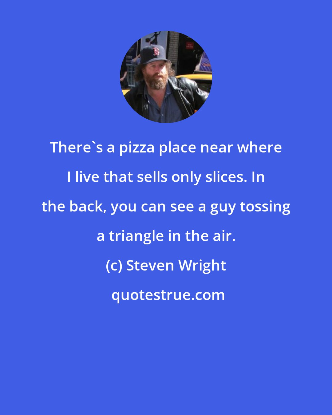 Steven Wright: There's a pizza place near where I live that sells only slices. In the back, you can see a guy tossing a triangle in the air.