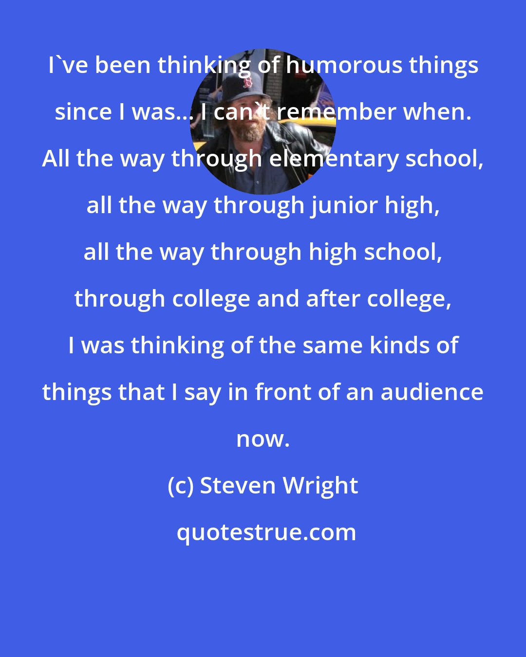 Steven Wright: I've been thinking of humorous things since I was... I can't remember when. All the way through elementary school, all the way through junior high, all the way through high school, through college and after college, I was thinking of the same kinds of things that I say in front of an audience now.