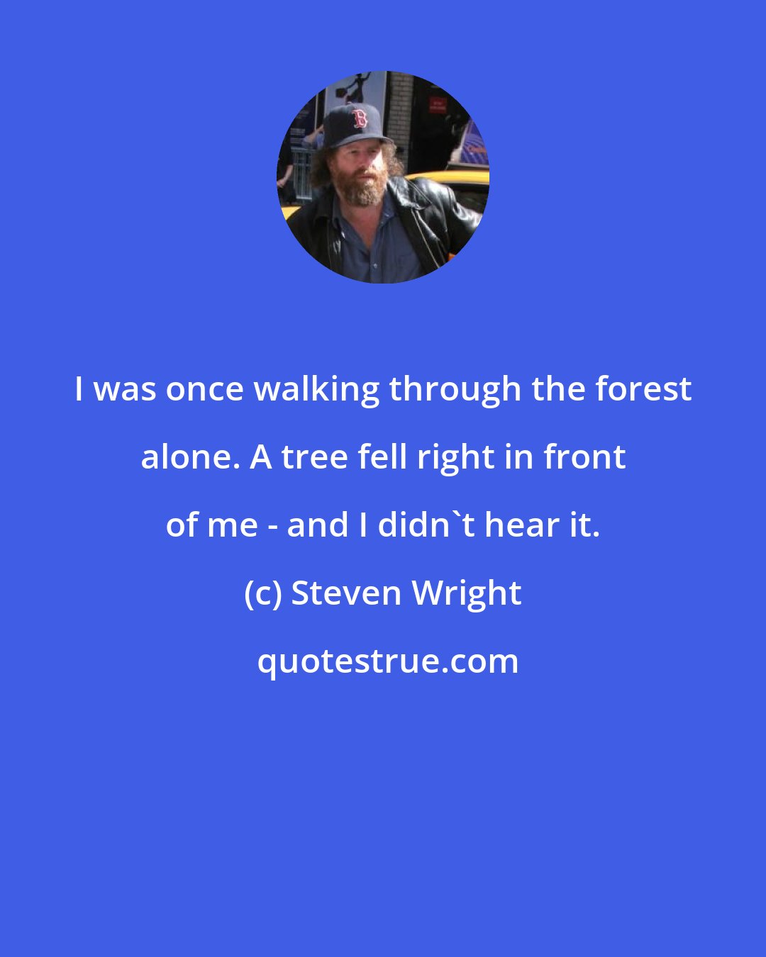 Steven Wright: I was once walking through the forest alone. A tree fell right in front of me - and I didn't hear it.