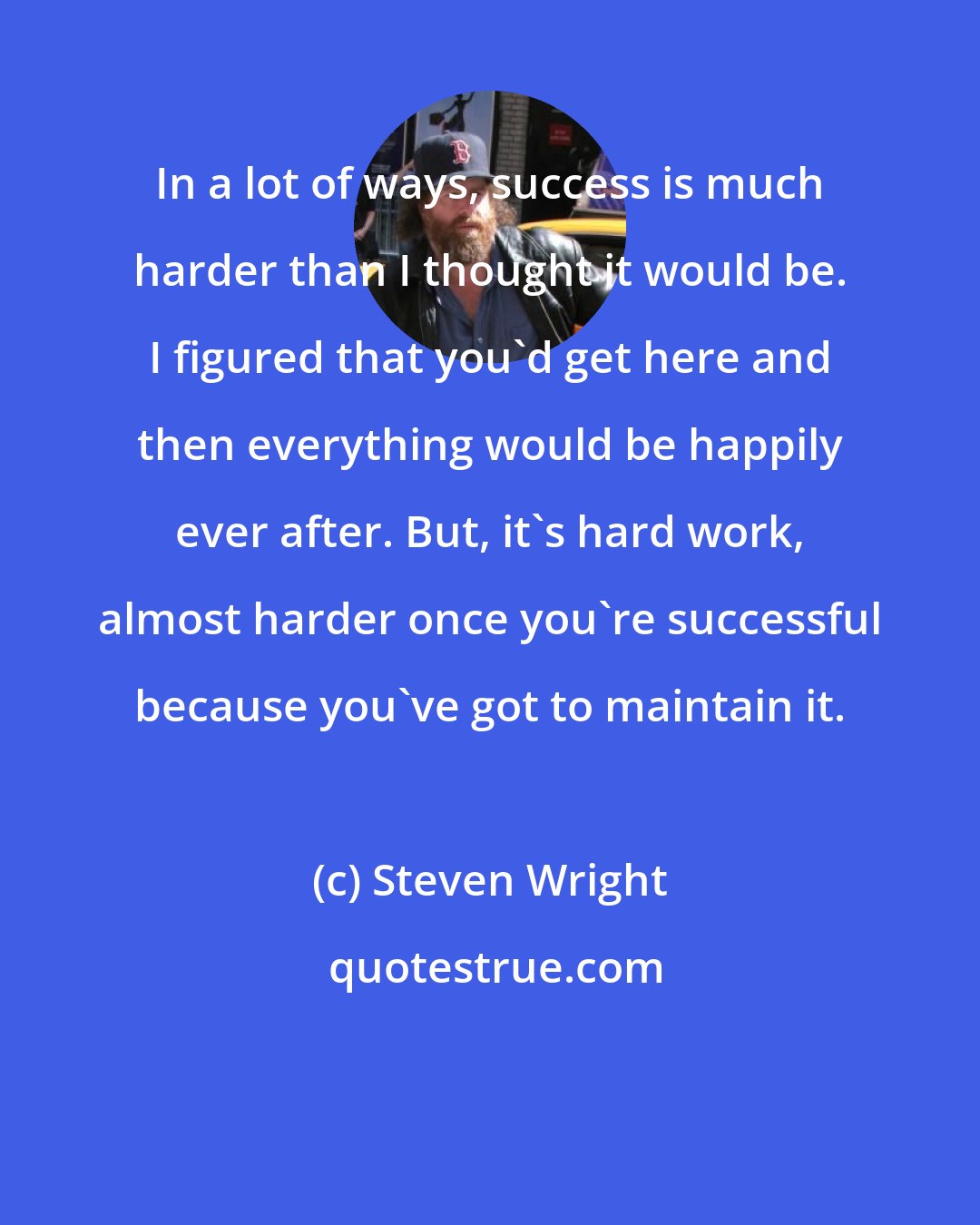 Steven Wright: In a lot of ways, success is much harder than I thought it would be. I figured that you'd get here and then everything would be happily ever after. But, it's hard work, almost harder once you're successful because you've got to maintain it.