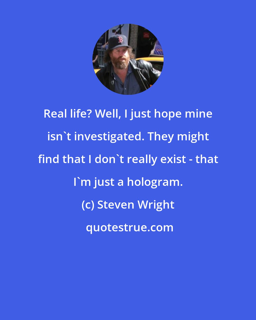 Steven Wright: Real life? Well, I just hope mine isn't investigated. They might find that I don't really exist - that I'm just a hologram.