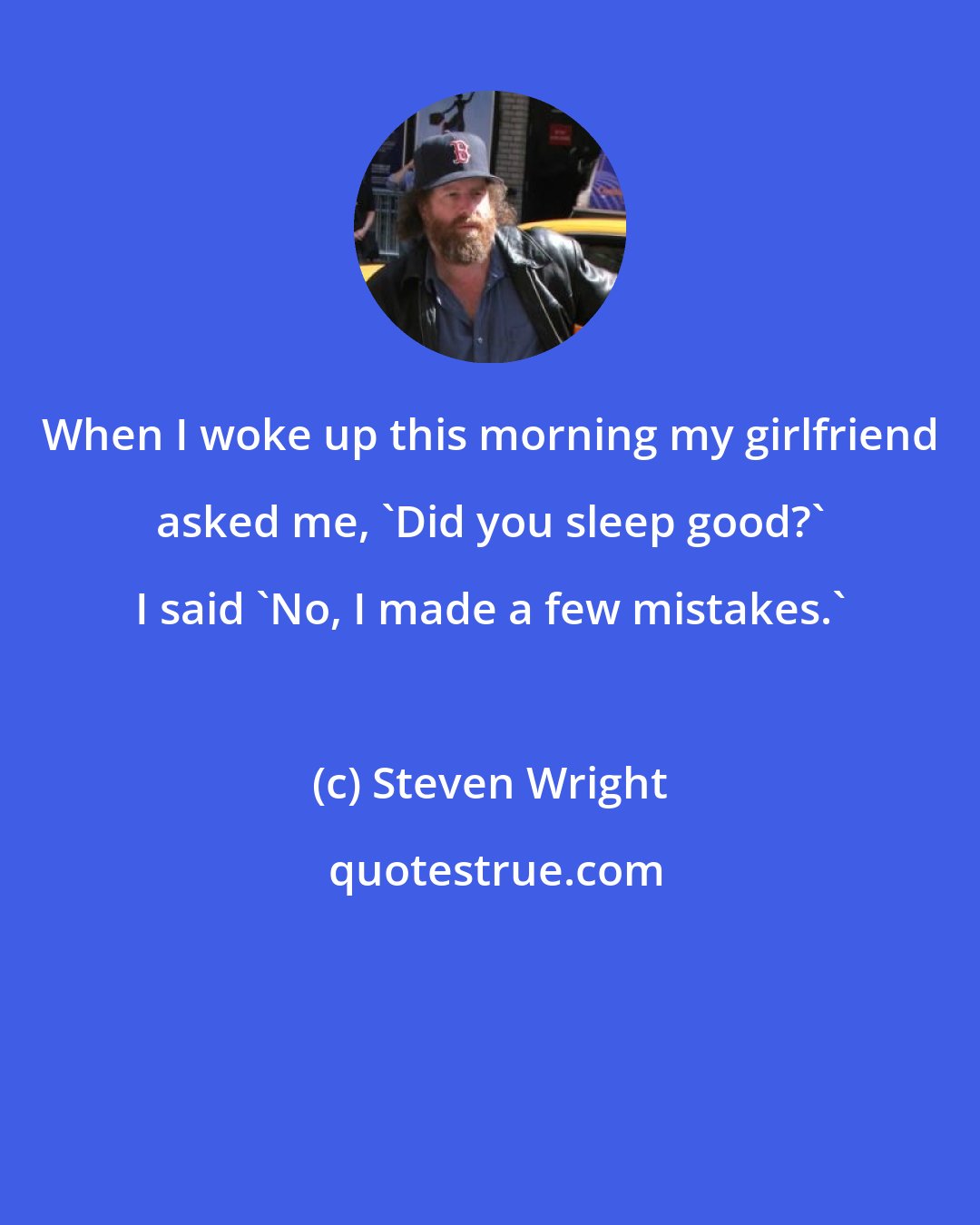 Steven Wright: When I woke up this morning my girlfriend asked me, 'Did you sleep good?' I said 'No, I made a few mistakes.'