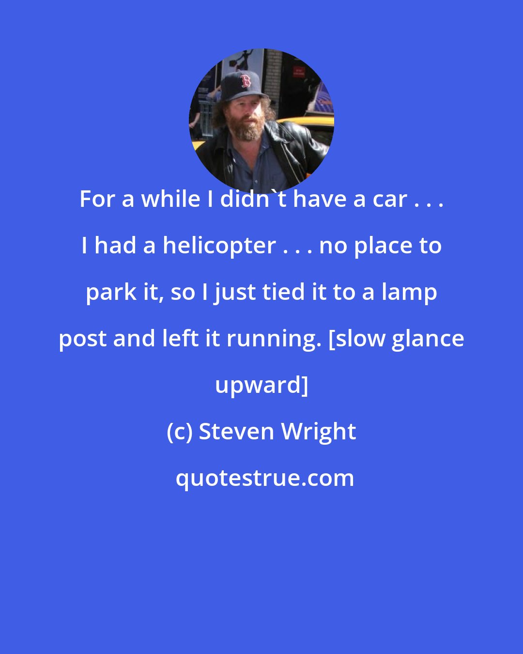 Steven Wright: For a while I didn't have a car . . . I had a helicopter . . . no place to park it, so I just tied it to a lamp post and left it running. [slow glance upward]