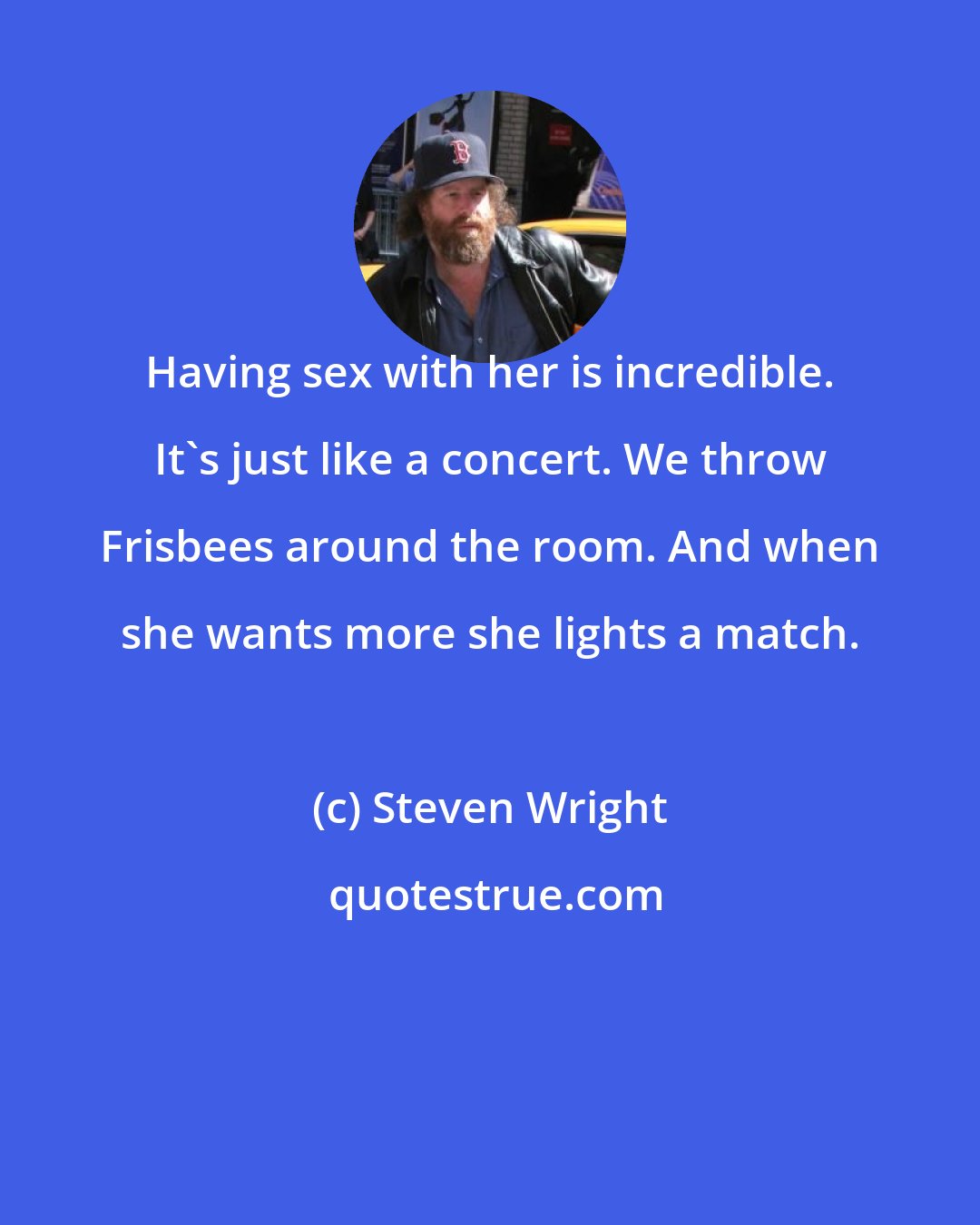 Steven Wright: Having sex with her is incredible. It's just like a concert. We throw Frisbees around the room. And when she wants more she lights a match.