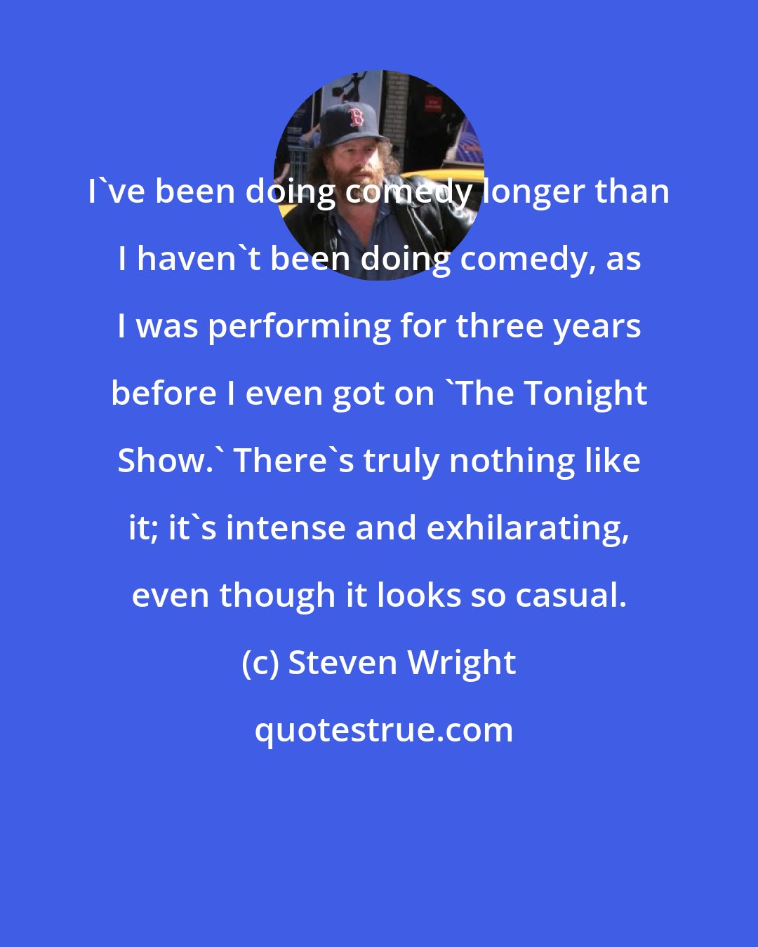 Steven Wright: I've been doing comedy longer than I haven't been doing comedy, as I was performing for three years before I even got on 'The Tonight Show.' There's truly nothing like it; it's intense and exhilarating, even though it looks so casual.