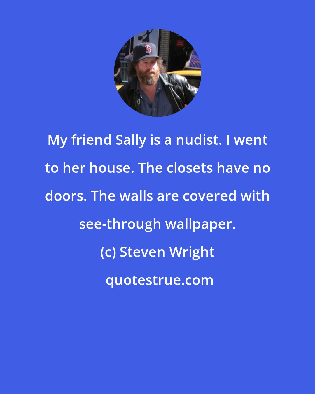 Steven Wright: My friend Sally is a nudist. I went to her house. The closets have no doors. The walls are covered with see-through wallpaper.