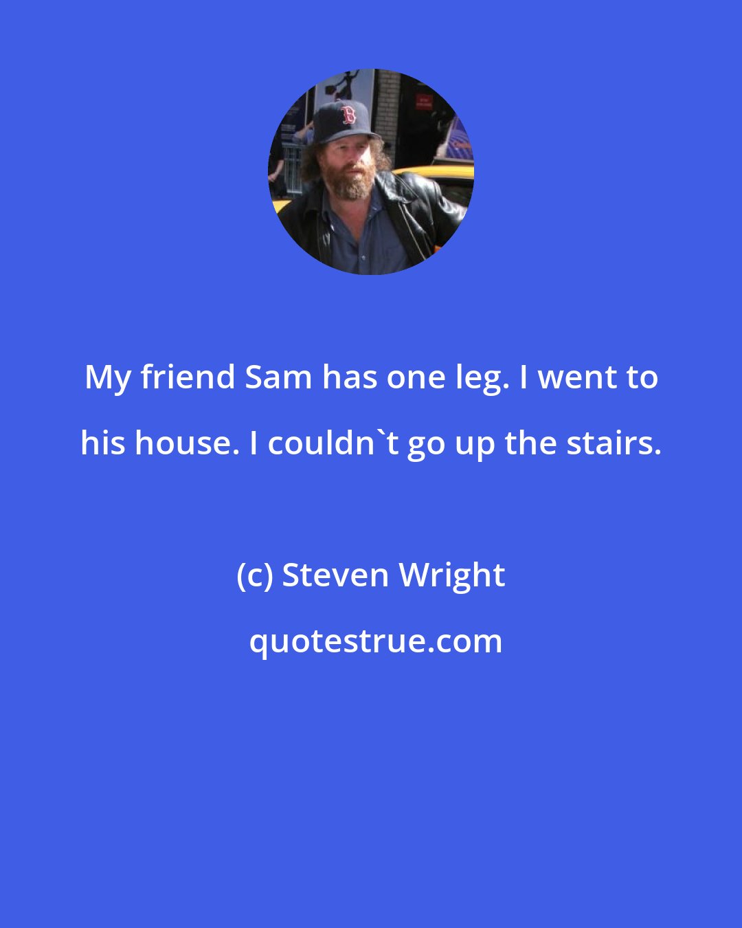 Steven Wright: My friend Sam has one leg. I went to his house. I couldn't go up the stairs.