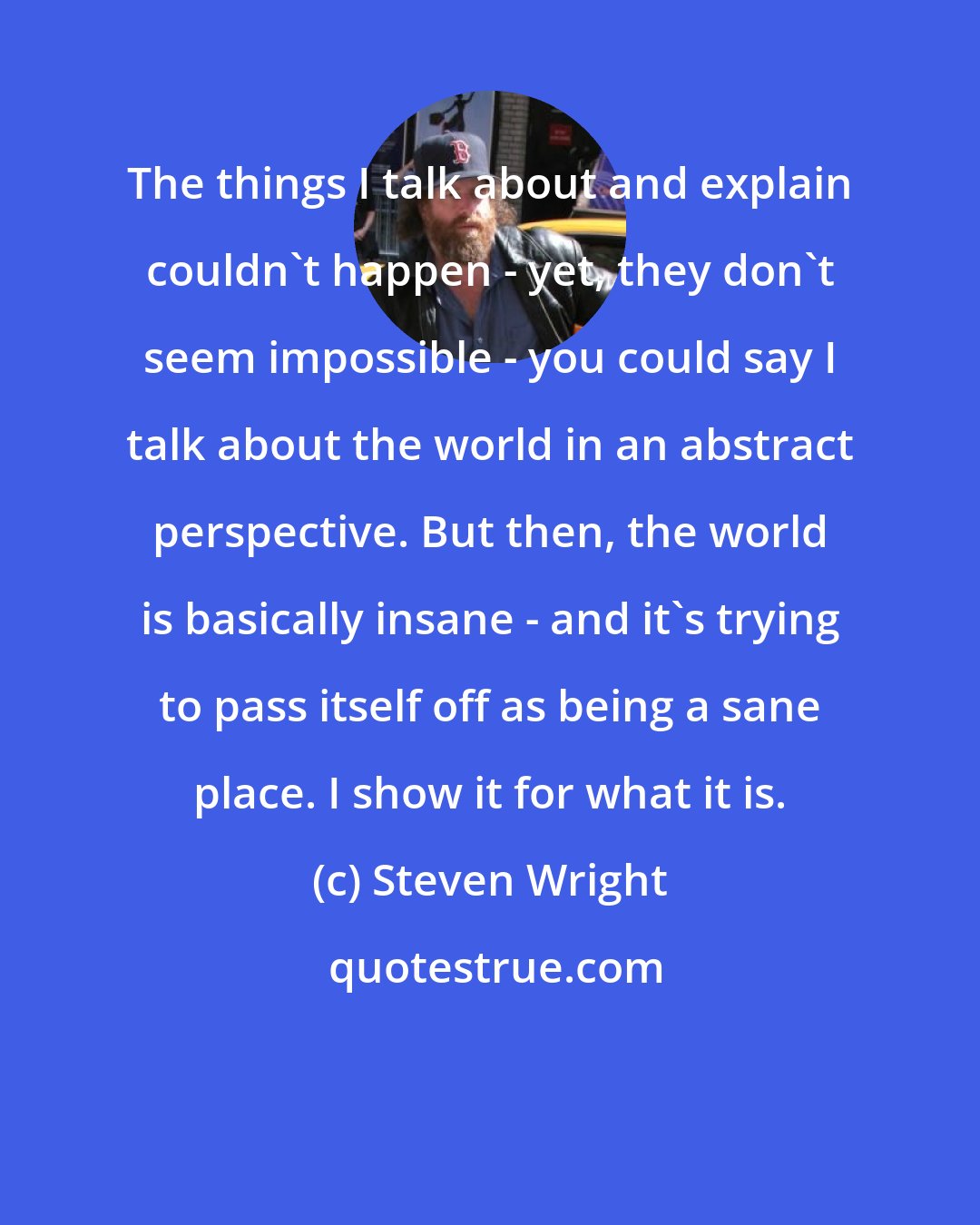 Steven Wright: The things I talk about and explain couldn't happen - yet, they don't seem impossible - you could say I talk about the world in an abstract perspective. But then, the world is basically insane - and it's trying to pass itself off as being a sane place. I show it for what it is.