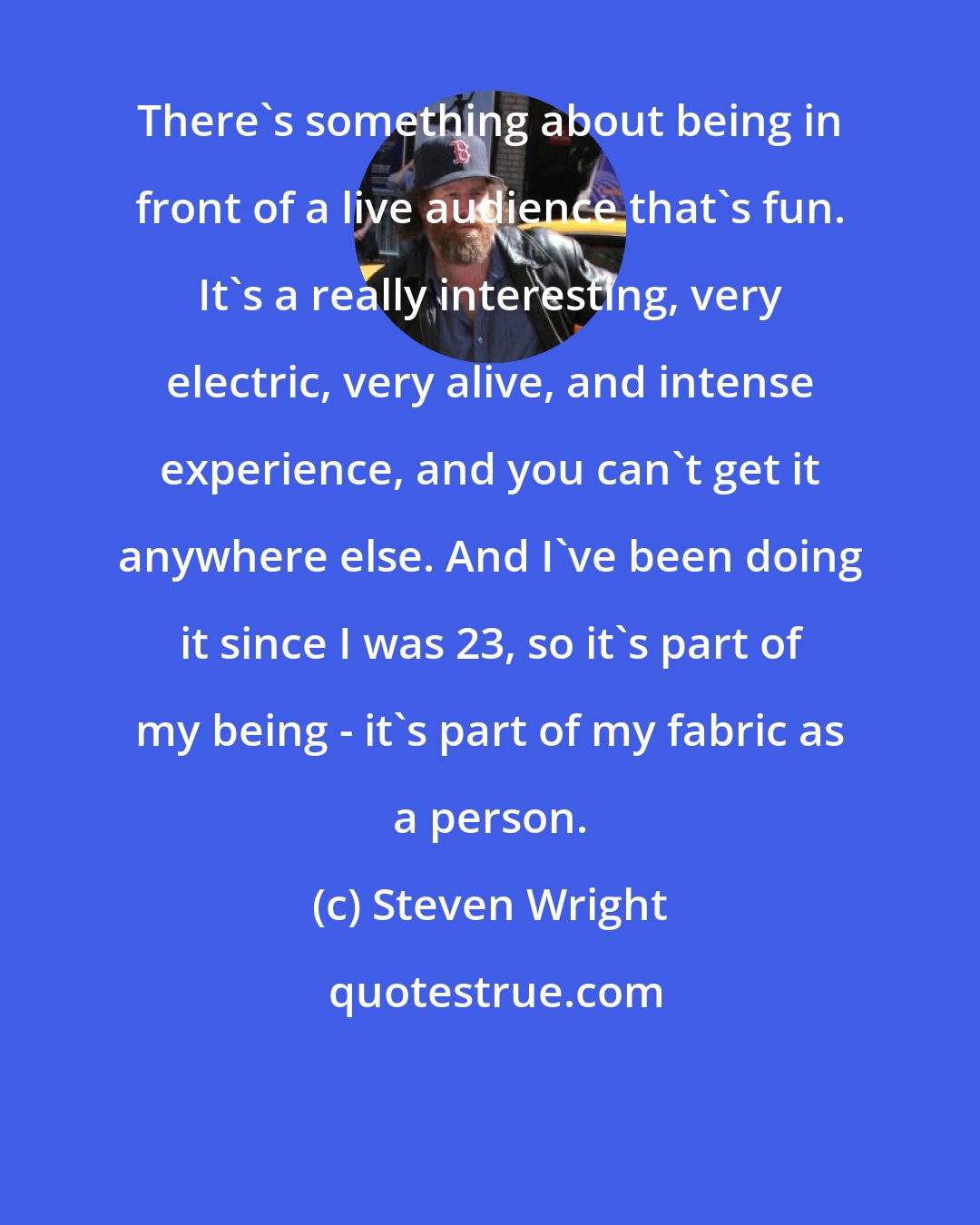 Steven Wright: There's something about being in front of a live audience that's fun. It's a really interesting, very electric, very alive, and intense experience, and you can't get it anywhere else. And I've been doing it since I was 23, so it's part of my being - it's part of my fabric as a person.