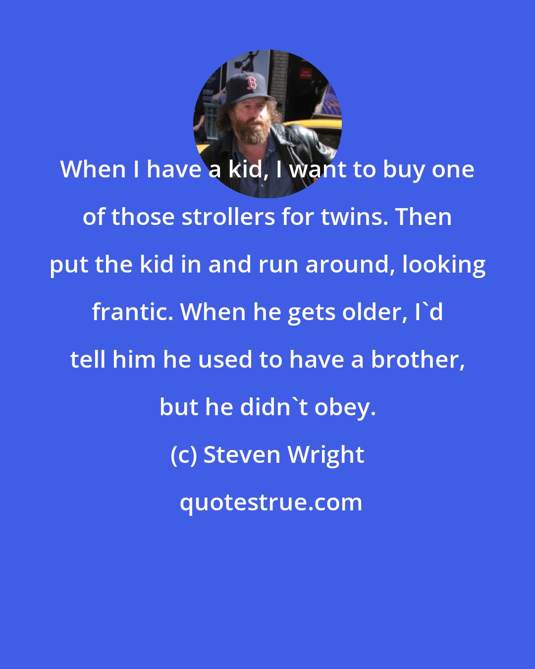 Steven Wright: When I have a kid, I want to buy one of those strollers for twins. Then put the kid in and run around, looking frantic. When he gets older, I'd tell him he used to have a brother, but he didn't obey.